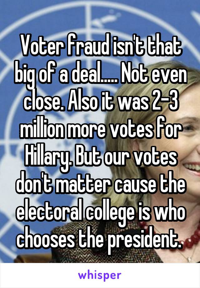 Voter fraud isn't that big of a deal..... Not even close. Also it was 2-3 million more votes for Hillary. But our votes don't matter cause the electoral college is who chooses the president. 