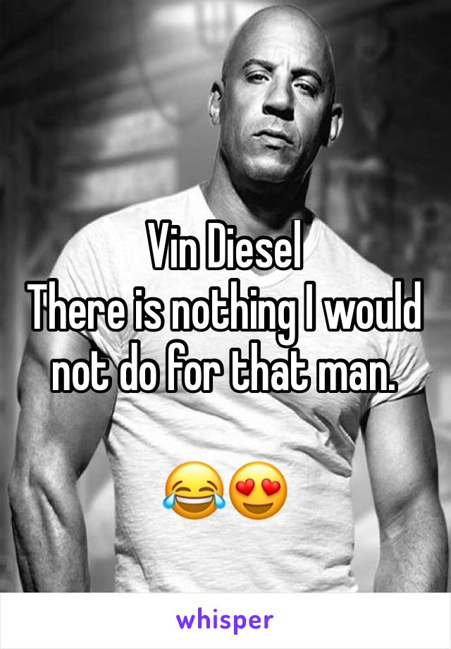 Vin Diesel 
There is nothing I would not do for that man. 

😂😍