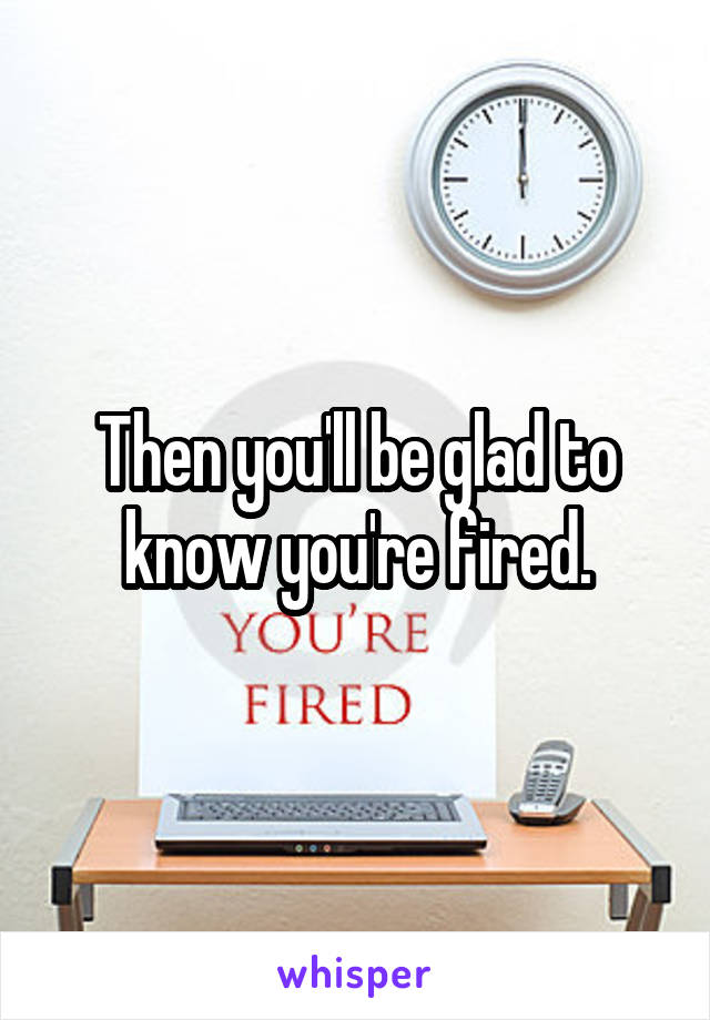 Then you'll be glad to know you're fired.