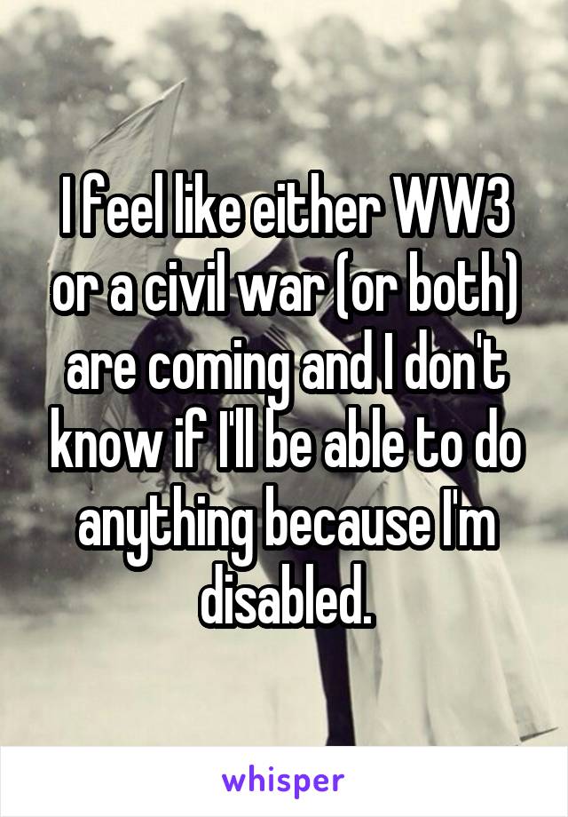 I feel like either WW3 or a civil war (or both) are coming and I don't know if I'll be able to do anything because I'm disabled.