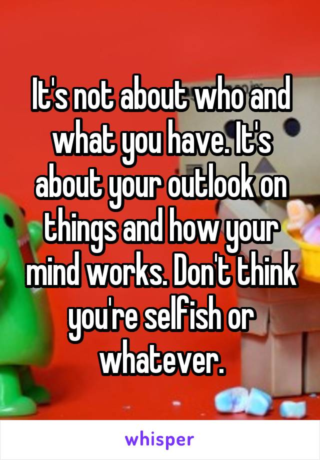 It's not about who and what you have. It's about your outlook on things and how your mind works. Don't think you're selfish or whatever.