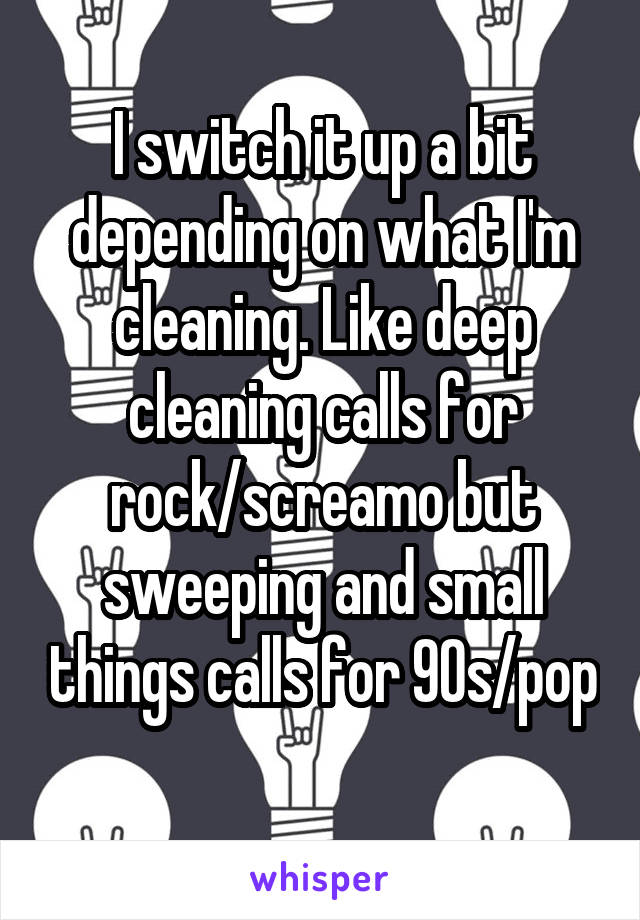 I switch it up a bit depending on what I'm cleaning. Like deep cleaning calls for rock/screamo but sweeping and small things calls for 90s/pop 