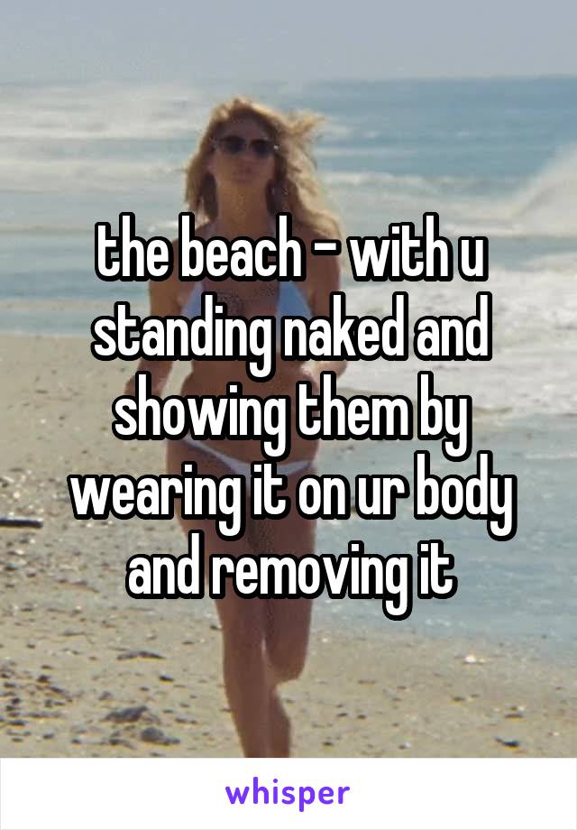 the beach - with u standing naked and showing them by wearing it on ur body and removing it