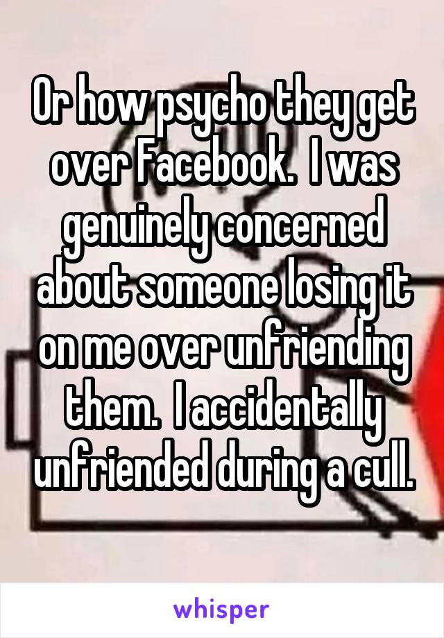 Or how psycho they get over Facebook.  I was genuinely concerned about someone losing it on me over unfriending them.  I accidentally unfriended during a cull.  