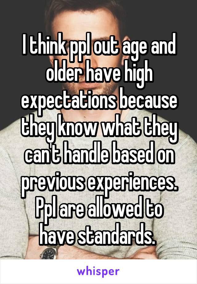 I think ppl out age and older have high expectations because they know what they can't handle based on previous experiences.
Ppl are allowed to have standards. 