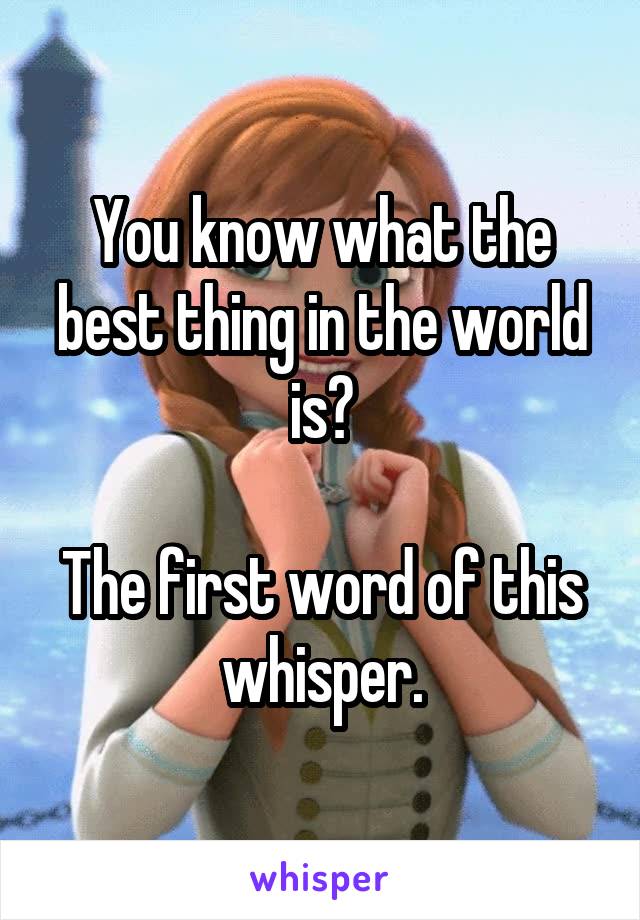 You know what the best thing in the world is?

The first word of this whisper.