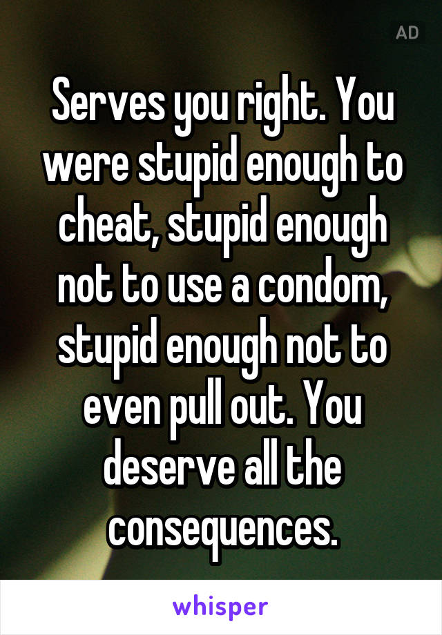 Serves you right. You were stupid enough to cheat, stupid enough not to use a condom, stupid enough not to even pull out. You deserve all the consequences.