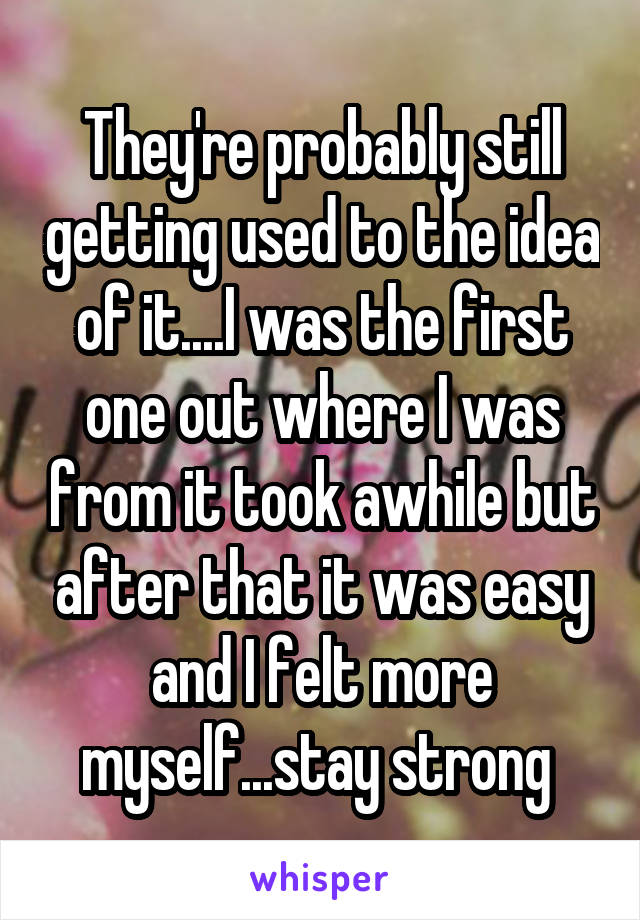 They're probably still getting used to the idea of it....I was the first one out where I was from it took awhile but after that it was easy and I felt more myself...stay strong 