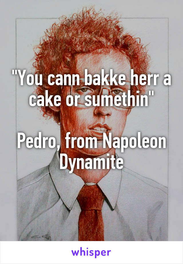 "You cann bakke herr a cake or sumethin"

Pedro, from Napoleon Dynamite
