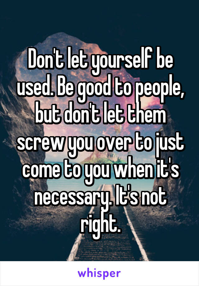 Don't let yourself be used. Be good to people, but don't let them screw you over to just come to you when it's necessary. It's not right.