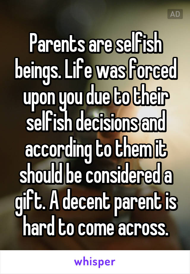 Parents are selfish beings. Life was forced upon you due to their selfish decisions and according to them it should be considered a gift. A decent parent is hard to come across.