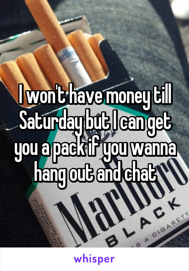 I won't have money till Saturday but I can get you a pack if you wanna hang out and chat