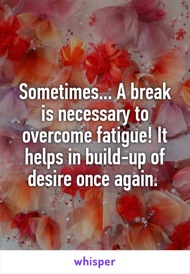 Sometimes... A break is necessary to overcome fatigue! It helps in build-up of desire once again. 