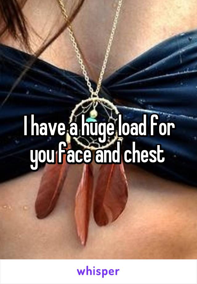 I have a huge load for you face and chest 