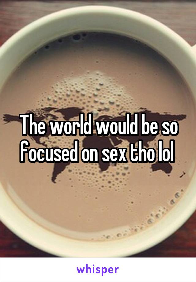 The world would be so focused on sex tho lol 