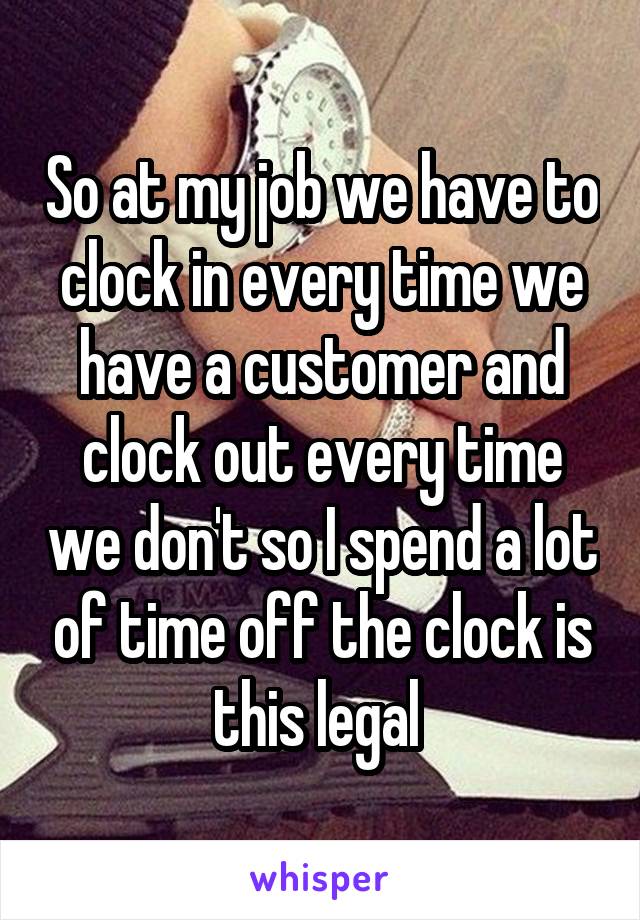 So at my job we have to clock in every time we have a customer and clock out every time we don't so I spend a lot of time off the clock is this legal 