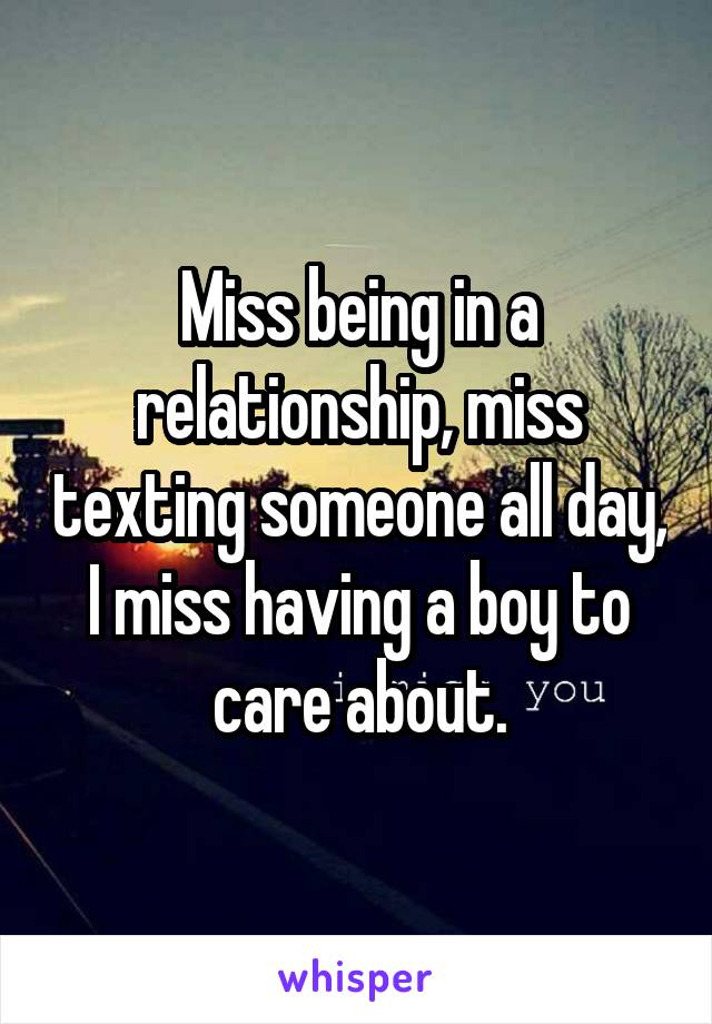 Miss being in a relationship, miss texting someone all day, I miss having a boy to care about.