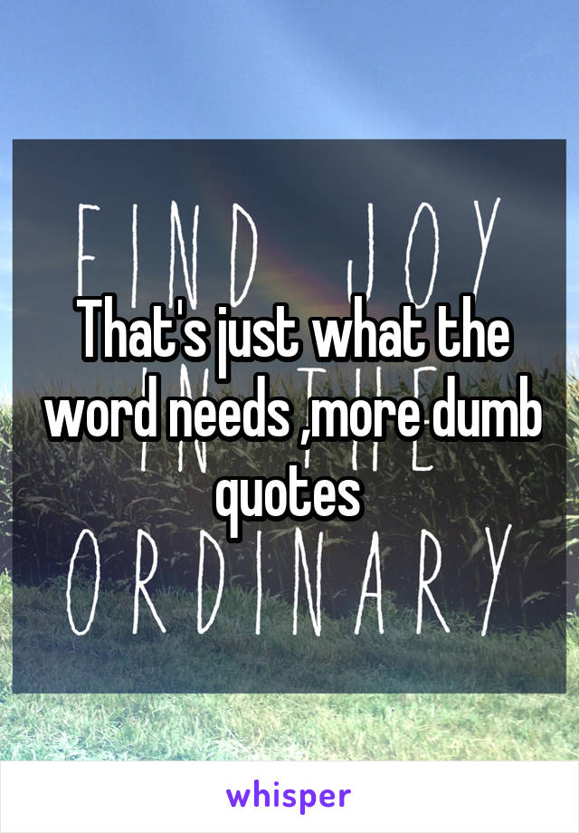 That's just what the word needs ,more dumb quotes 