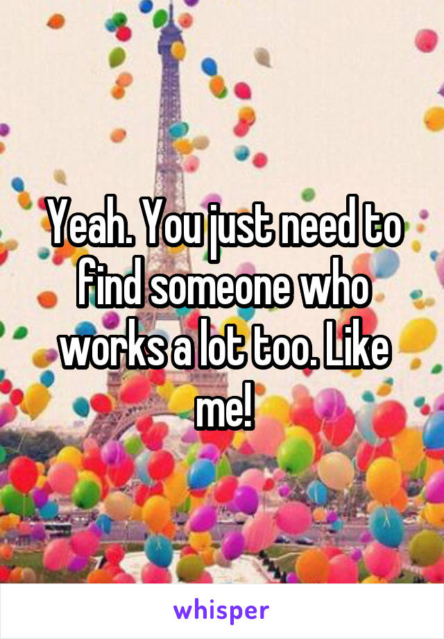 Yeah. You just need to find someone who works a lot too. Like me!