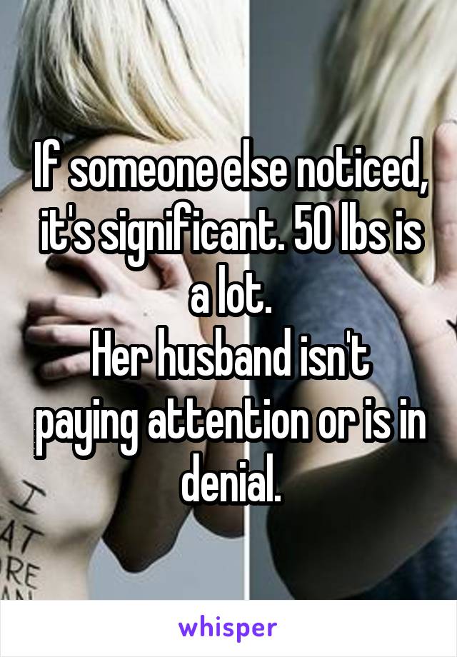 If someone else noticed, it's significant. 50 lbs is a lot.
Her husband isn't paying attention or is in denial.