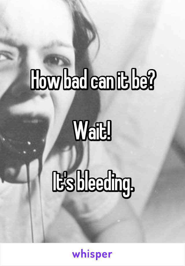 How bad can it be?

Wait! 

It's bleeding.