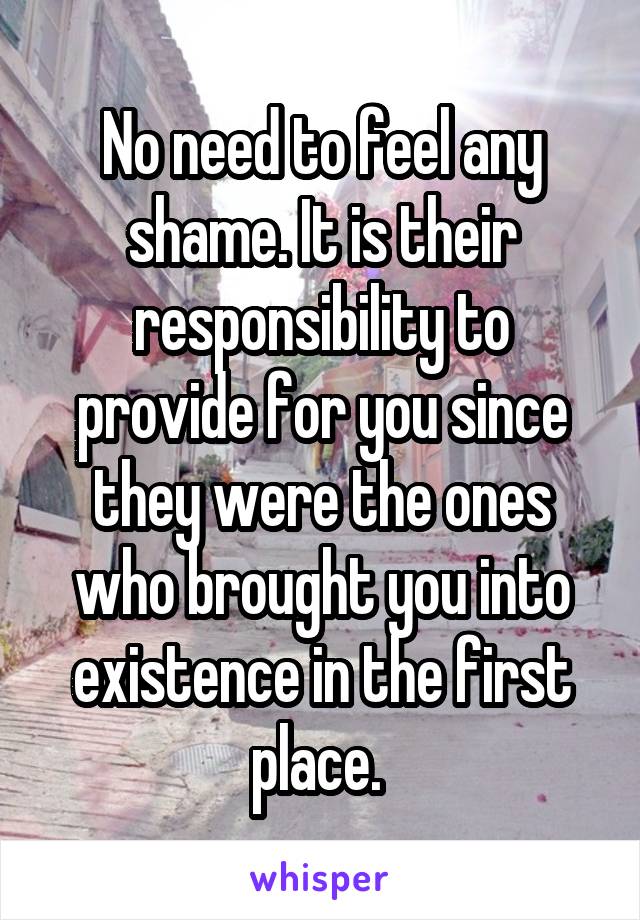 No need to feel any shame. It is their responsibility to provide for you since they were the ones who brought you into existence in the first place. 