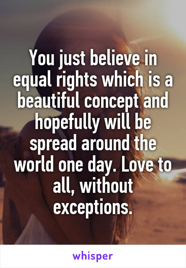You just believe in equal rights which is a beautiful concept and hopefully will be spread around the world one day. Love to all, without exceptions.