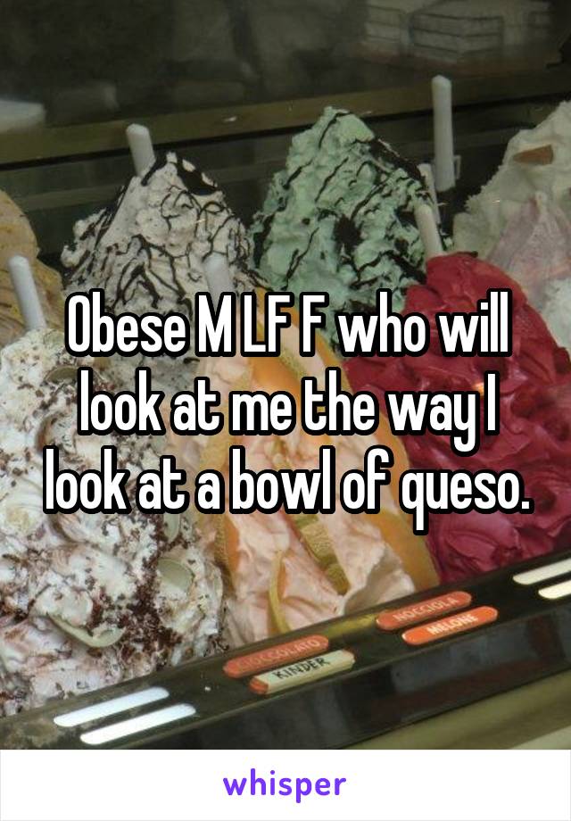 Obese M LF F who will look at me the way I look at a bowl of queso.