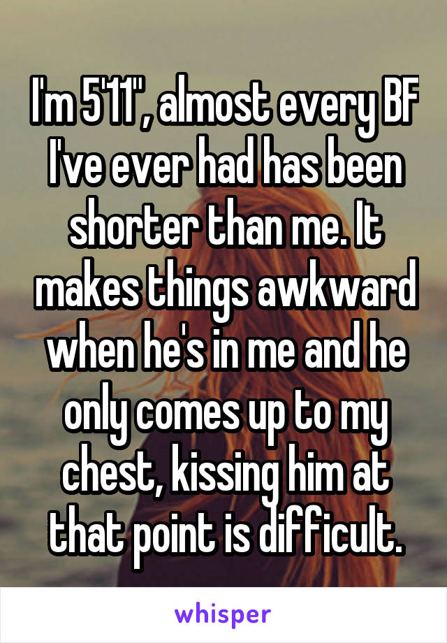 I'm 5'11", almost every BF I've ever had has been shorter than me. It makes things awkward when he's in me and he only comes up to my chest, kissing him at that point is difficult.