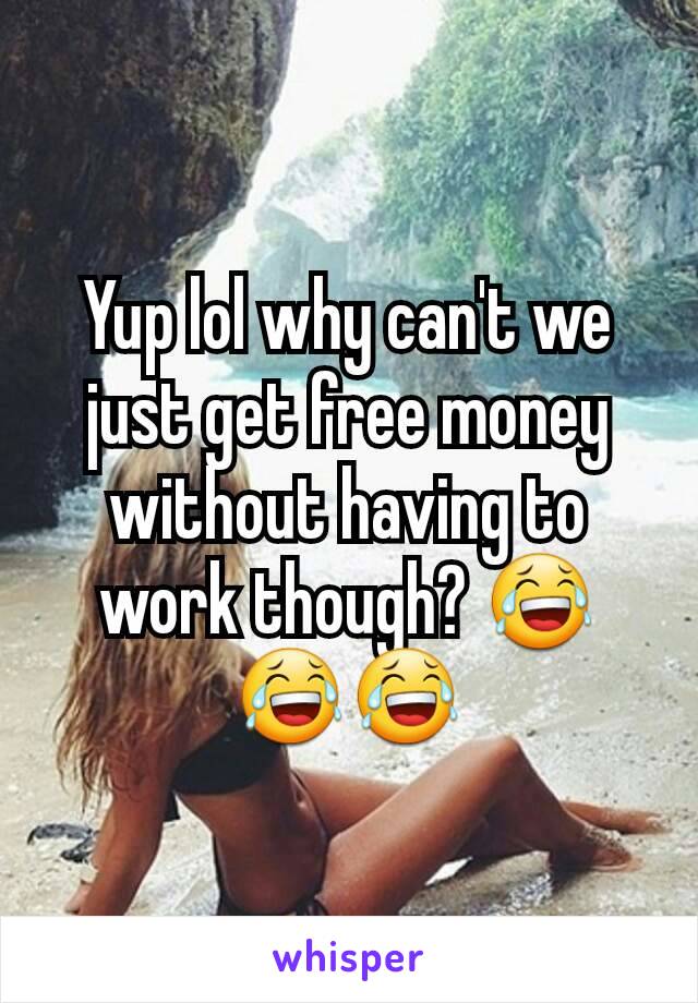 Yup lol why can't we just get free money without having to work though? 😂😂😂