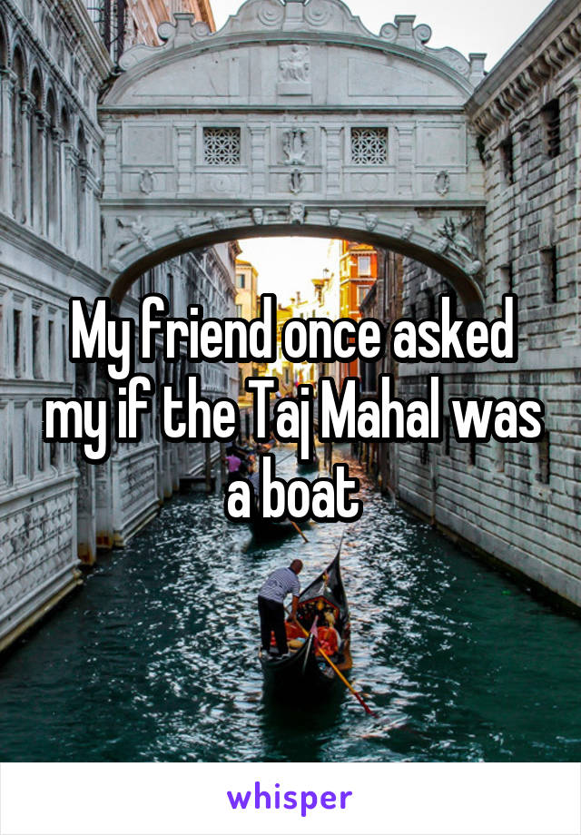 My friend once asked my if the Taj Mahal was a boat