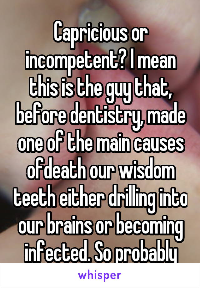 Capricious or incompetent? I mean this is the guy that, before dentistry, made one of the main causes ofdeath our wisdom teeth either drilling into our brains or becoming infected. So probably
