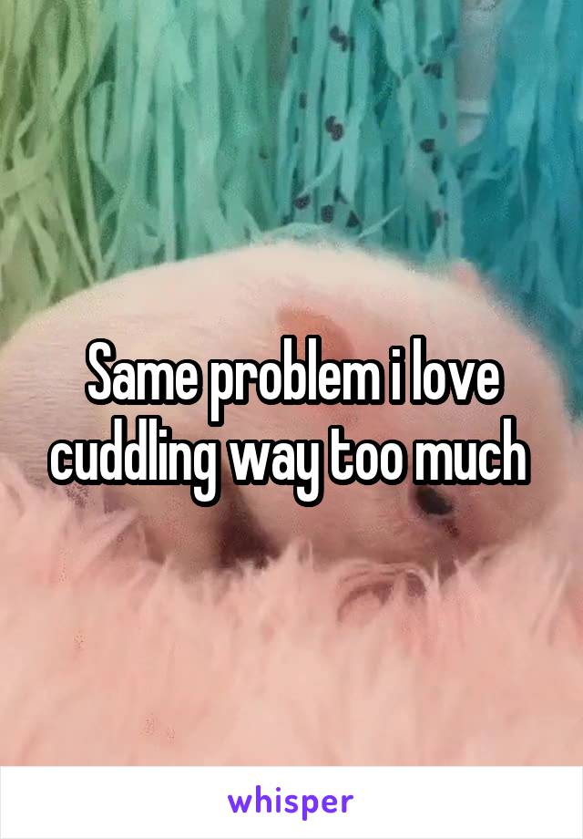 Same problem i love cuddling way too much 