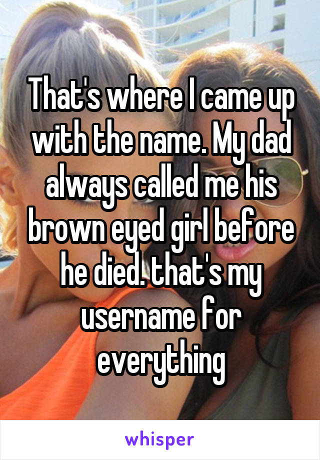 That's where I came up with the name. My dad always called me his brown eyed girl before he died. that's my username for everything
