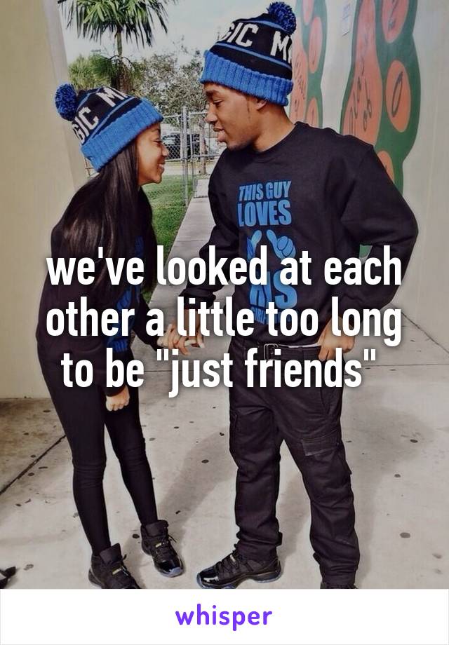 we've looked at each other a little too long to be "just friends" 