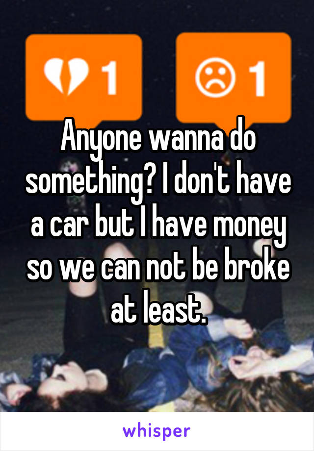 Anyone wanna do something? I don't have a car but I have money so we can not be broke at least.