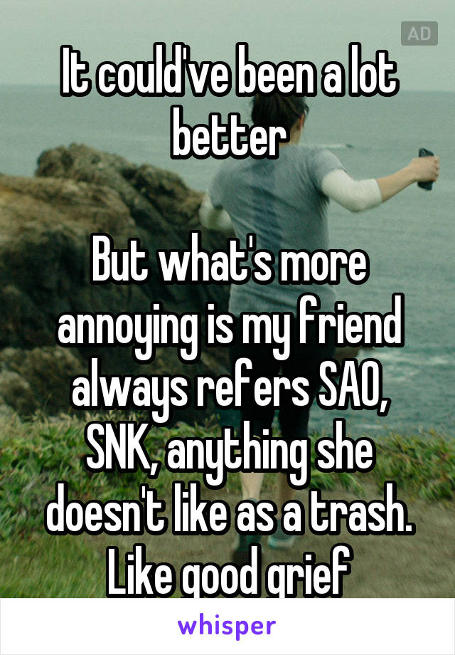 It could've been a lot better

But what's more annoying is my friend always refers SAO, SNK, anything she doesn't like as a trash. Like good grief