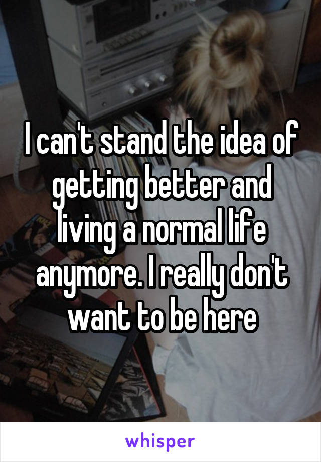 I can't stand the idea of getting better and living a normal life anymore. I really don't want to be here