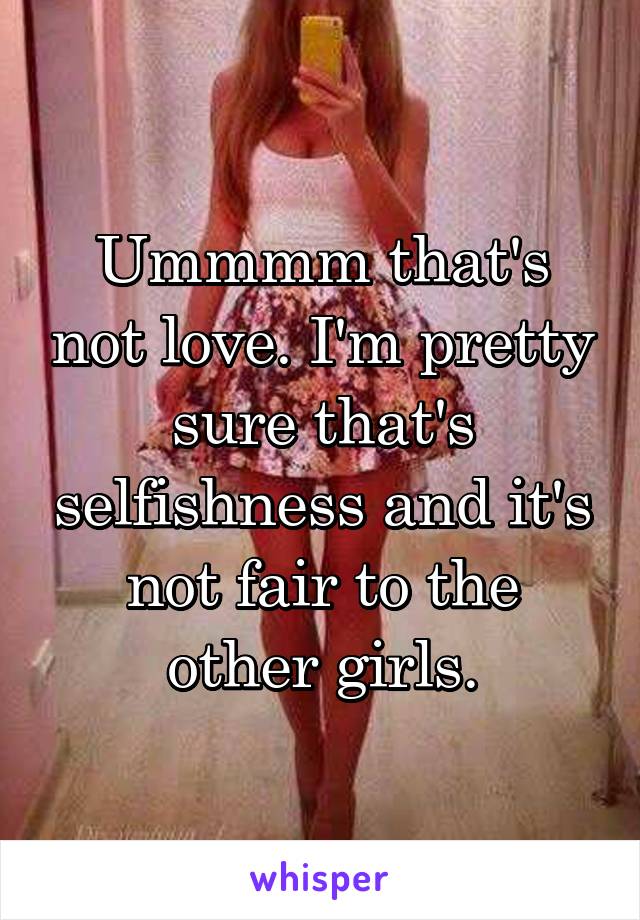 Ummmm that's not love. I'm pretty sure that's selfishness and it's not fair to the other girls.