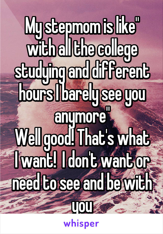 My stepmom is like" with all the college studying and different hours I barely see you anymore"
Well good! That's what I want!  I don't want or need to see and be with you