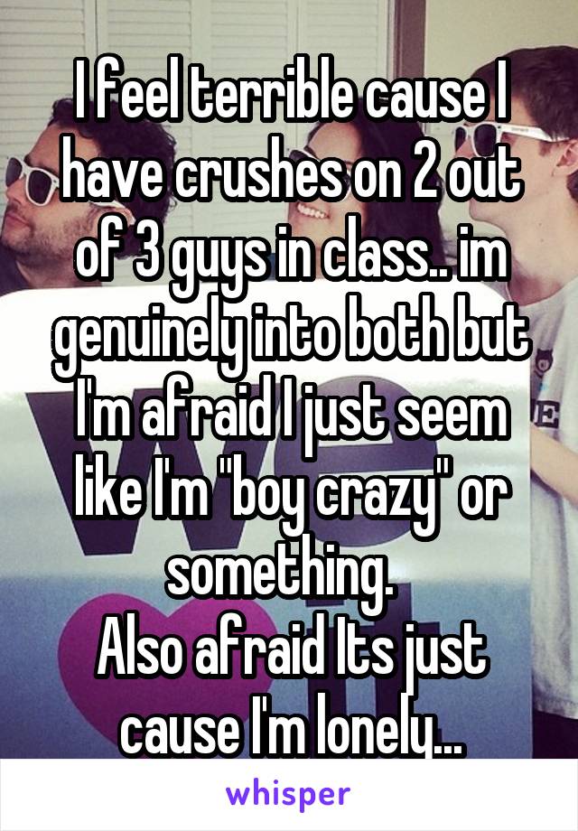 I feel terrible cause I have crushes on 2 out of 3 guys in class.. im genuinely into both but I'm afraid I just seem like I'm "boy crazy" or something.  
Also afraid Its just cause I'm lonely...