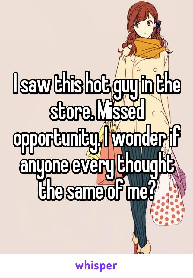 I saw this hot guy in the store. Missed opportunity. I wonder if anyone every thought the same of me?