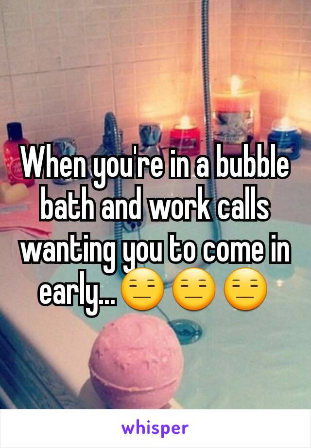 When you're in a bubble bath and work calls wanting you to come in early...😑😑😑