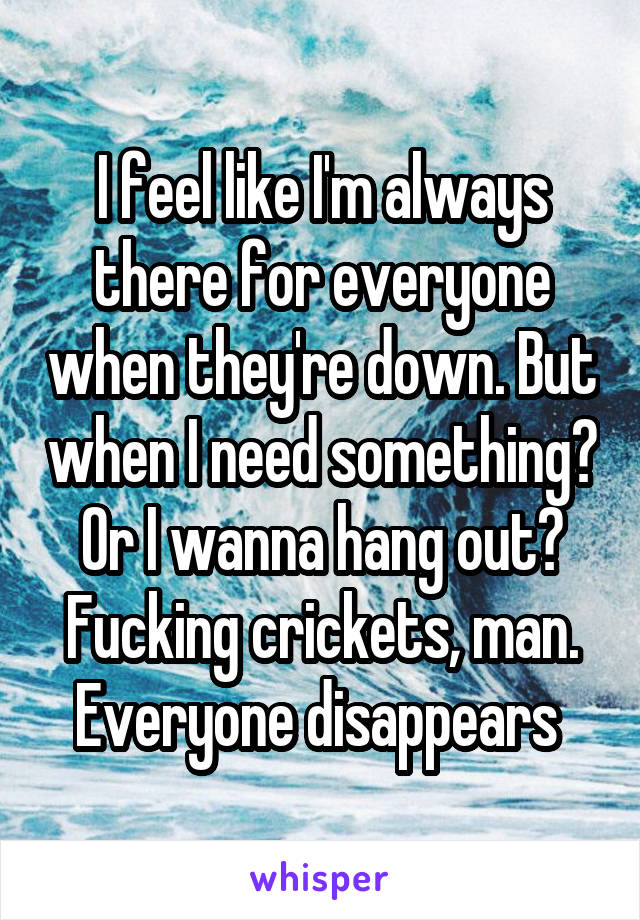 I feel like I'm always there for everyone when they're down. But when I need something? Or I wanna hang out? Fucking crickets, man. Everyone disappears 