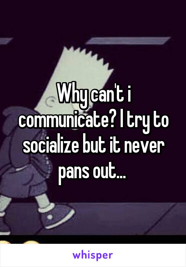 Why can't i communicate? I try to socialize but it never pans out... 