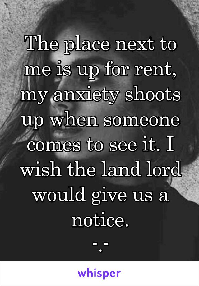 The place next to me is up for rent, my anxiety shoots up when someone comes to see it. I wish the land lord would give us a notice.
-.-