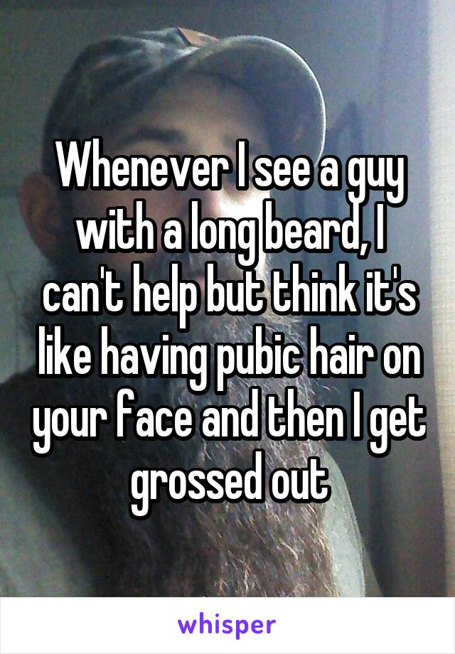 Whenever I see a guy with a long beard, I can't help but think it's like having pubic hair on your face and then I get grossed out