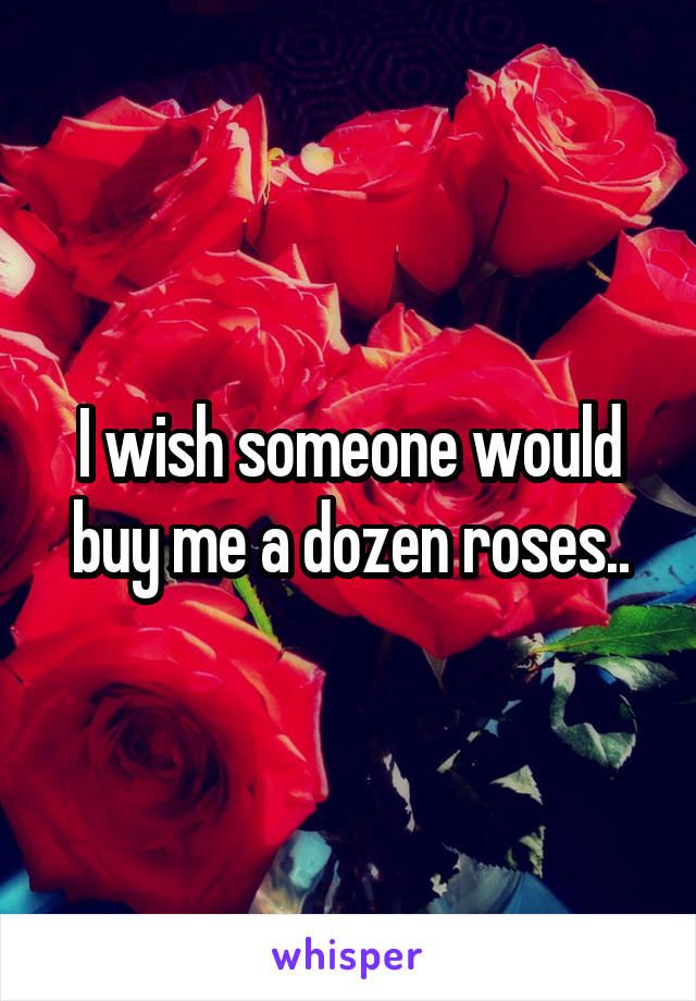 I wish someone would buy me a dozen roses..