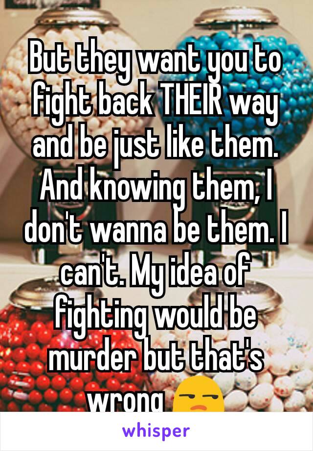 But they want you to fight back THEIR way and be just like them. And knowing them, I don't wanna be them. I can't. My idea of fighting would be murder but that's wrong 😒
