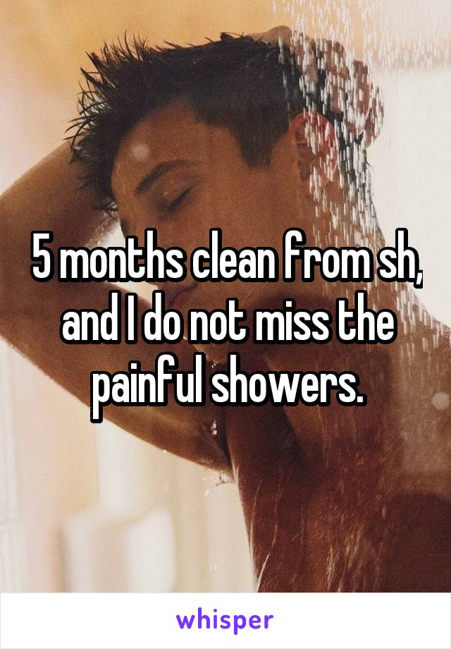 5 months clean from sh, and I do not miss the painful showers.